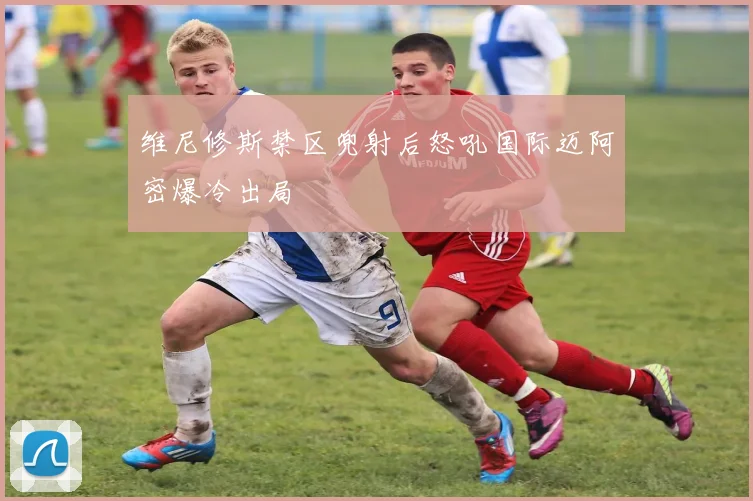 维尼修斯禁区兜射后怒吼国际迈阿密爆冷出局
