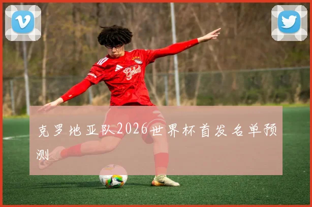 克罗地亚队2026世界杯首发名单预测