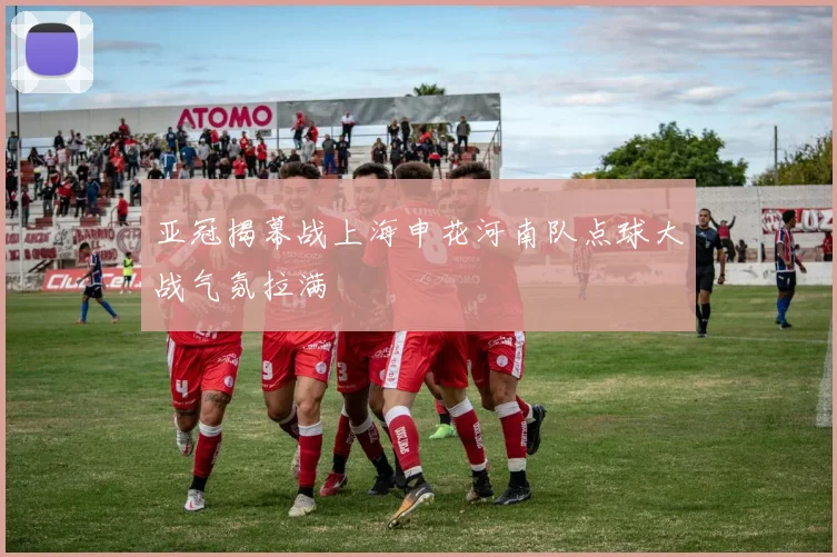 亚冠揭幕战上海申花河南队点球大战气氛拉满