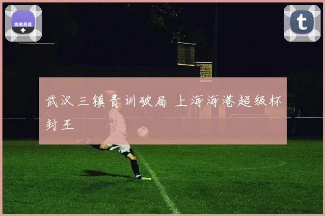 武汉三镇青训破局 上海海港超级杯封王