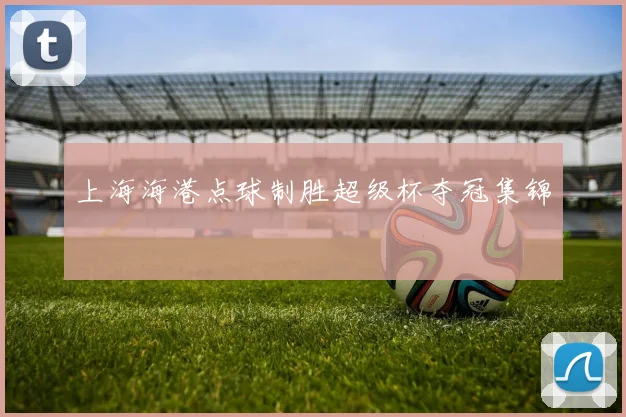 上海海港点球制胜超级杯夺冠集锦