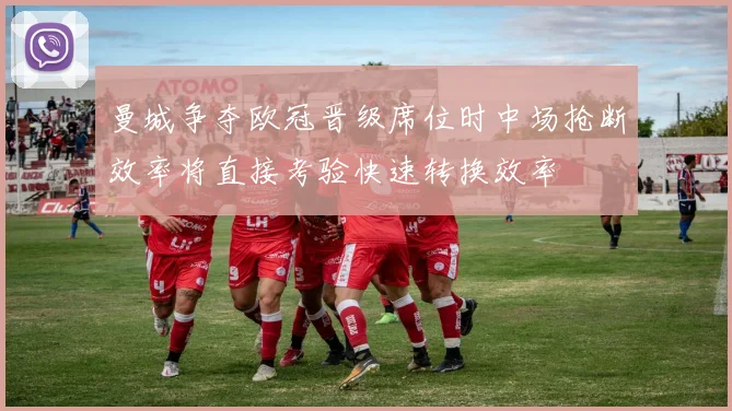 曼城争夺欧冠晋级席位时中场抢断效率将直接考验快速转换效率