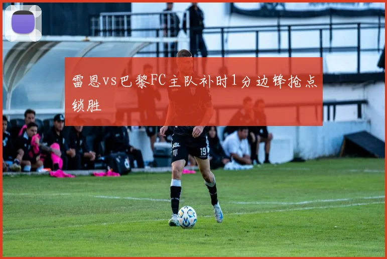雷恩vs巴黎FC主队补时1分边锋抢点锁胜