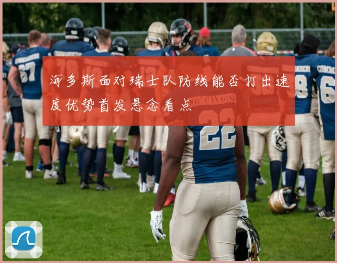 海多斯面对瑞士队防线能否打出速度优势首发悬念看点
