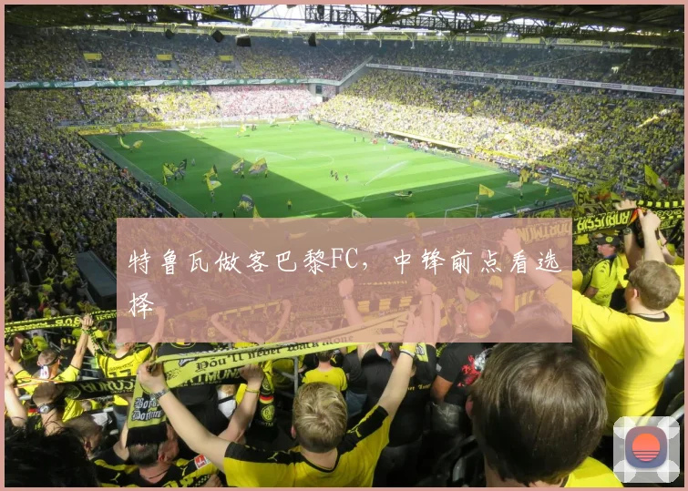 特鲁瓦做客巴黎FC,中锋前点看选择
