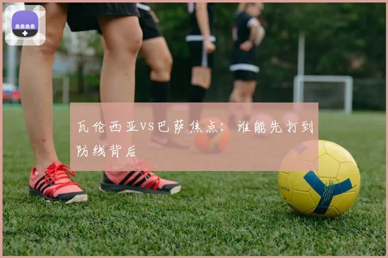 瓦伦西亚vs巴萨焦点：谁能先打到防线背后