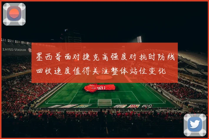 墨西哥面对捷克高强度对抗时防线回收速度值得关注整体站位变化