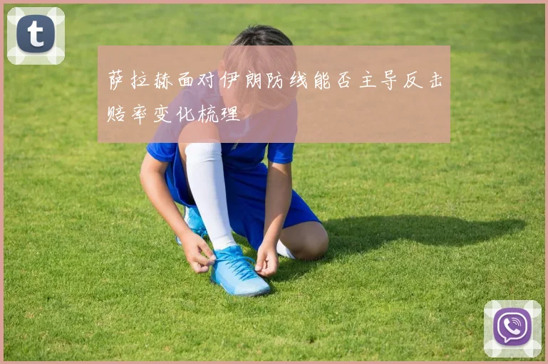 萨拉赫面对伊朗防线能否主导反击赔率变化梳理