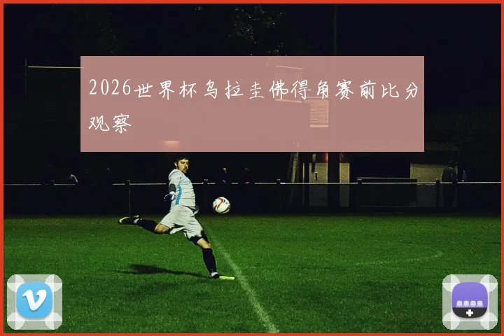 2026世界杯乌拉圭佛得角赛前比分观察