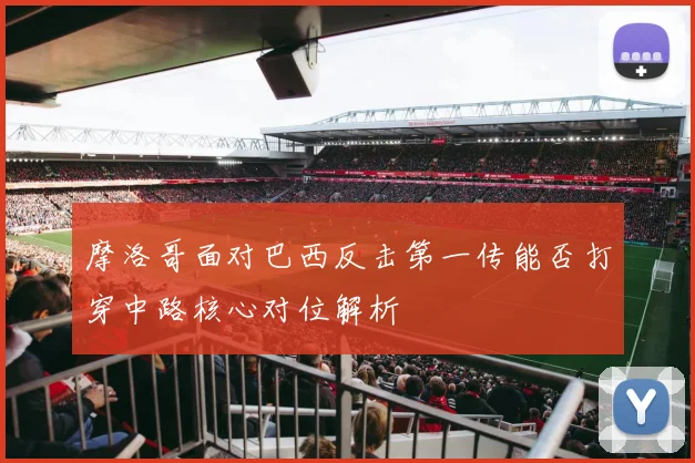 摩洛哥面对巴西反击第一传能否打穿中路核心对位解析