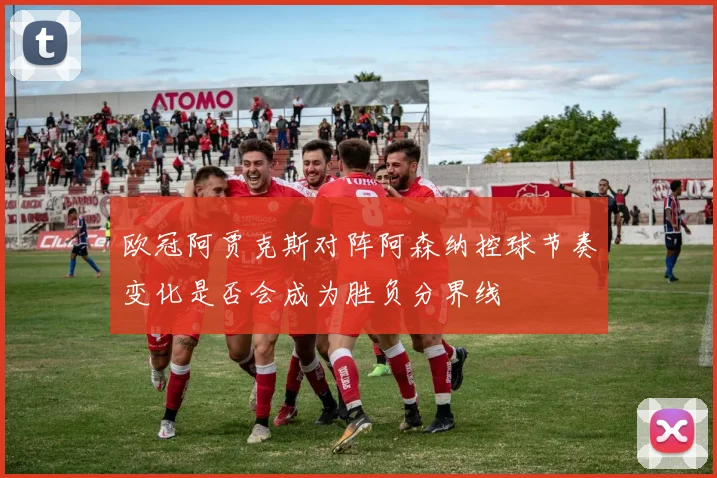 欧冠阿贾克斯对阵阿森纳控球节奏变化是否会成为胜负分界线