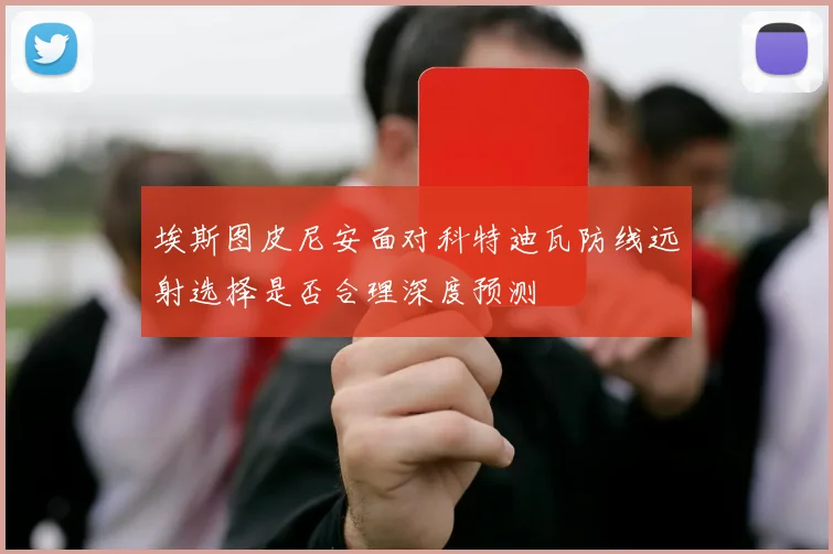 埃斯图皮尼安面对科特迪瓦防线远射选择是否合理深度预测