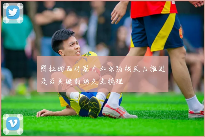 图拉姆面对塞内加尔防线反击推进是否关键前场支点梳理
