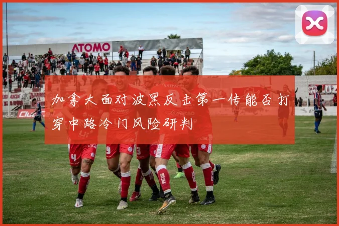 加拿大面对波黑反击第一传能否打穿中路冷门风险研判