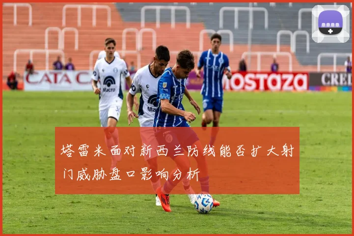 塔雷米面对新西兰防线能否扩大射门威胁盘口影响分析