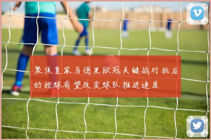 聚焦皇家马德里欧冠关键战对抗后的控球有望改变球队推进速度