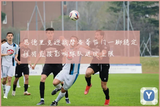 恩德里克迎战摩洛哥临门一脚稳定性将直接影响球队进攻上限