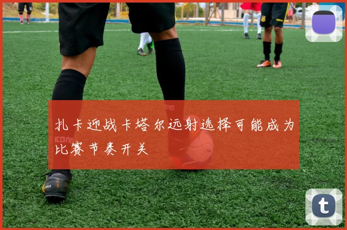 扎卡迎战卡塔尔远射选择可能成为比赛节奏开关